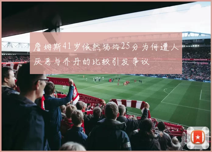 詹姆斯41岁依然场均25分为何遭人厌恶与乔丹的比较引发争议