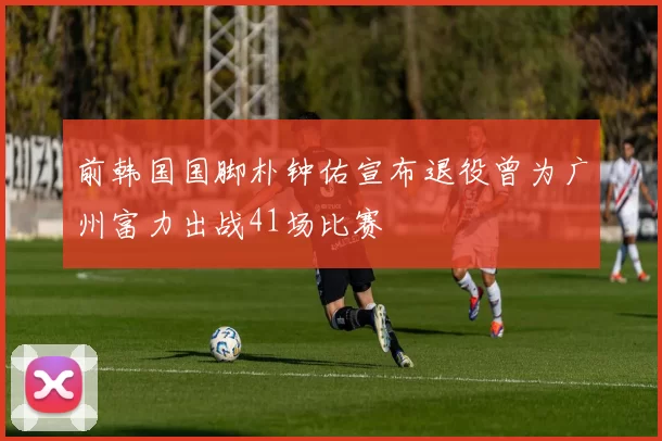 前韩国国脚朴钟佑宣布退役曾为广州富力出战41场比赛