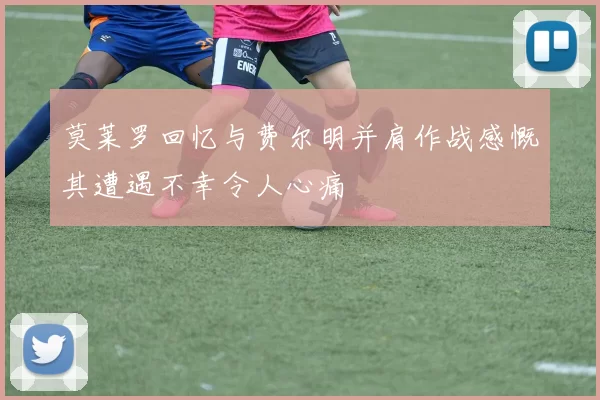 莫莱罗回忆与费尔明并肩作战感慨其遭遇不幸令人心痛