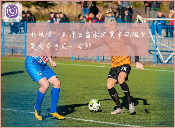 电讯报：瓜帅去留未定曼市双雄今夏或争夺同一名帅