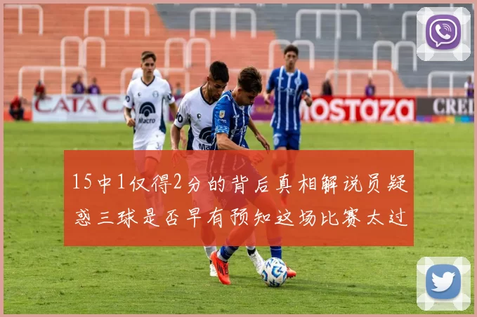 15中1仅得2分的背后真相解说员疑惑三球是否早有预知这场比赛太过抽象