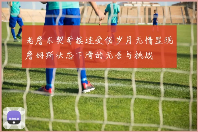 老詹东契奇接连受伤岁月无情显现詹姆斯状态下滑的无奈与挑战